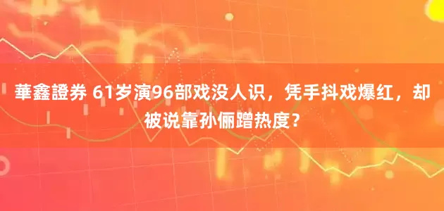 華鑫證券 61岁演96部戏没人识，凭手抖戏爆红，却被说靠孙俪蹭热度？