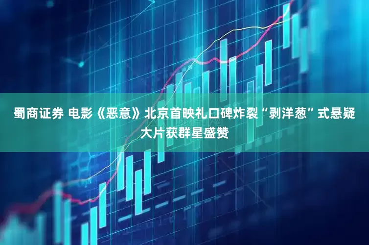 蜀商证券 电影《恶意》北京首映礼口碑炸裂“剥洋葱”式悬疑大片获群星盛赞