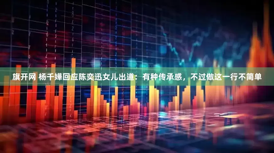 旗开网 杨千嬅回应陈奕迅女儿出道：有种传承感，不过做这一行不简单