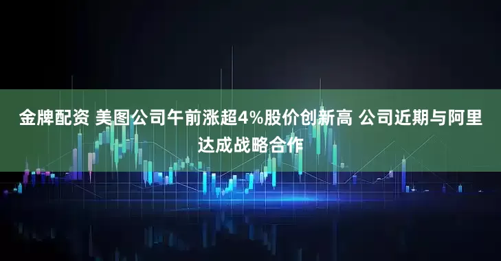 金牌配资 美图公司午前涨超4%股价创新高 公司近期与阿里达成战略合作