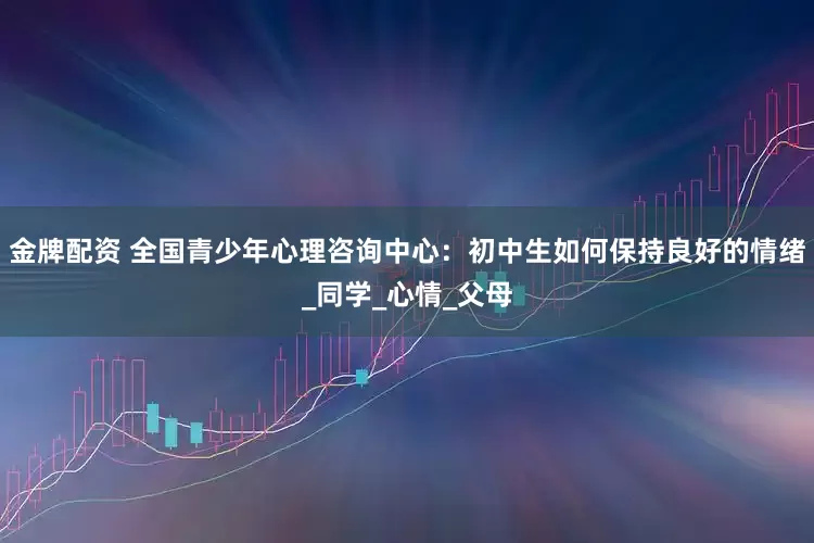 金牌配资 全国青少年心理咨询中心：初中生如何保持良好的情绪_同学_心情_父母
