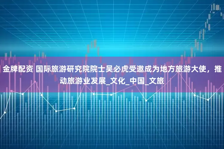 金牌配资 国际旅游研究院院士吴必虎受邀成为地方旅游大使，推动旅游业发展_文化_中国_文旅