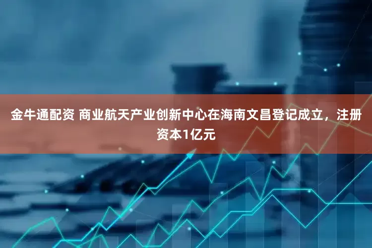 金牛通配资 商业航天产业创新中心在海南文昌登记成立，注册资本1亿元