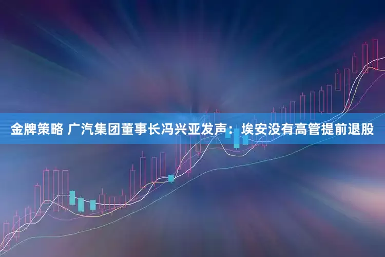 金牌策略 广汽集团董事长冯兴亚发声：埃安没有高管提前退股