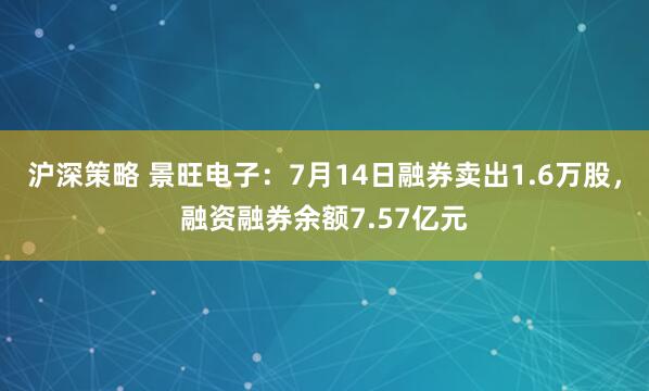沪深策略 景旺电子：7月14日融券卖出1.6万股，融资融券余额7.57亿元
