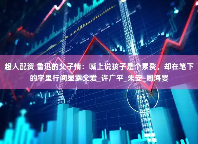 超人配资 鲁迅的父子情：嘴上说孩子是个累赘，却在笔下的字里行间显露父爱_许广平_朱安_周海婴