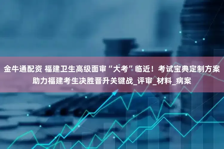 金牛通配资 福建卫生高级面审“大考”临近！考试宝典定制方案助力福建考生决胜晋升关键战_评审_材料_病案
