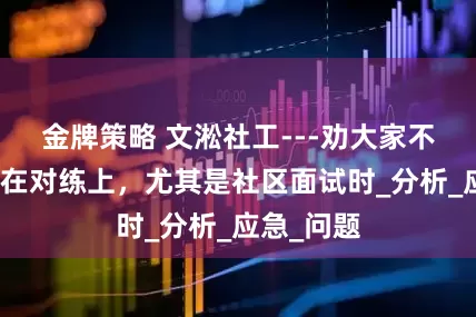 金牌策略 文淞社工---劝大家不要一心扑在对练上，尤其是社区面试时_分析_应急_问题