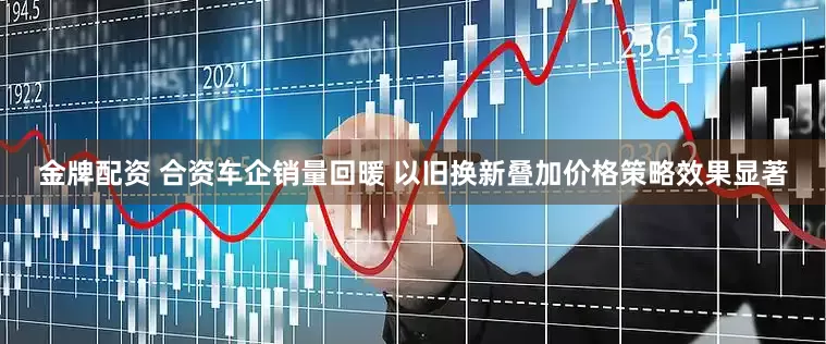 金牌配资 合资车企销量回暖 以旧换新叠加价格策略效果显著