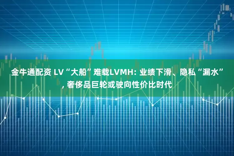金牛通配资 LV“大船”难载LVMH: 业绩下滑、隐私“漏水”, 奢侈品巨轮或驶向性价比时代