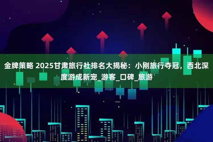 金牌策略 2025甘肃旅行社排名大揭秘：小刚旅行夺冠，西北深度游成新宠_游客_口碑_旅游