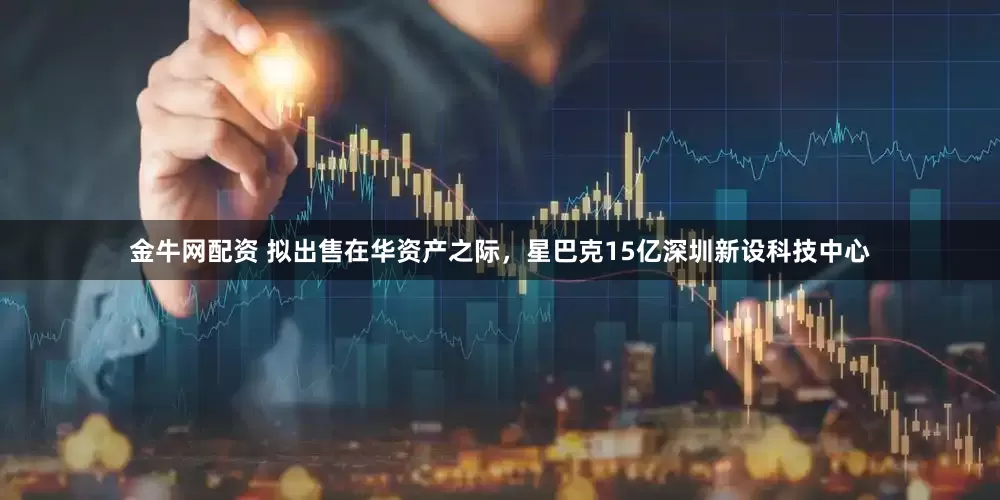 金牛网配资 拟出售在华资产之际，星巴克15亿深圳新设科技中心