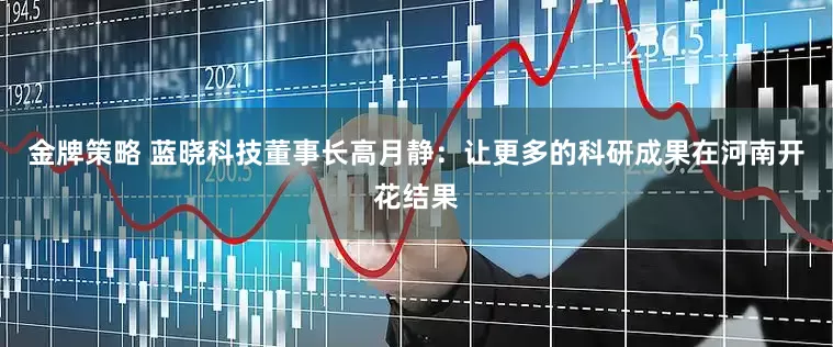 金牌策略 蓝晓科技董事长高月静：让更多的科研成果在河南开花结果