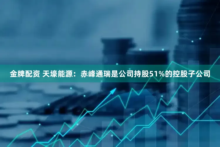 金牌配资 天壕能源：赤峰通瑞是公司持股51%的控股子公司