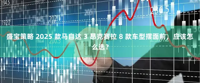 盛宝策略 2025 款马自达 3 昂克赛拉 8 款车型摆面前，应该怎么选？