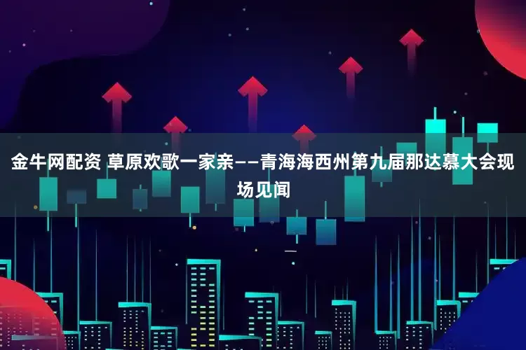 金牛网配资 草原欢歌一家亲——青海海西州第九届那达慕大会现场见闻