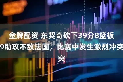 金牌配资 东契奇砍下39分8篮板9助攻不敌法国，比赛中发生激烈冲突